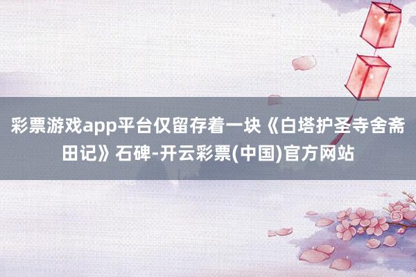 彩票游戏app平台仅留存着一块《白塔护圣寺舍斋田记》石碑-开云彩票(中国)官方网站