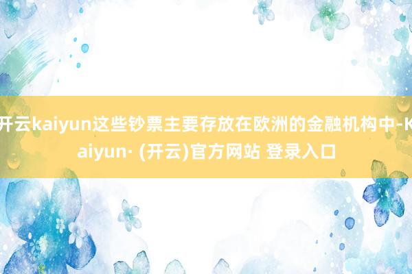 开云kaiyun这些钞票主要存放在欧洲的金融机构中-Kaiyun· (开云)官方网站 登录入口