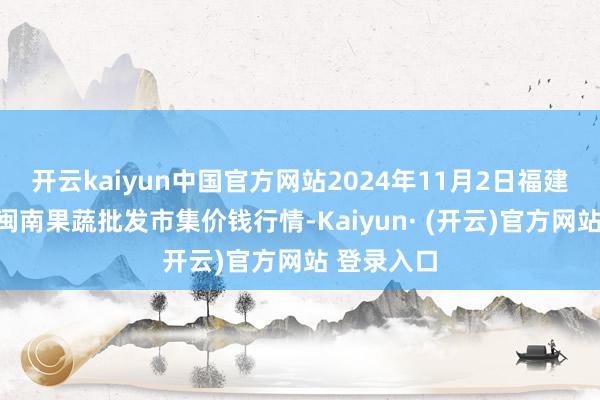 开云kaiyun中国官方网站2024年11月2日福建厦门同安闽南果蔬批发市集价钱行情-Kaiyun· (开云)官方网站 登录入口