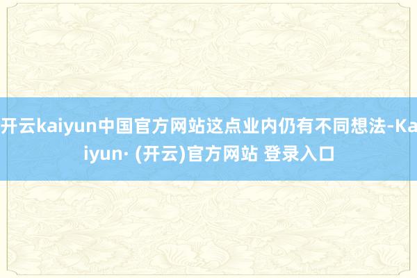 开云kaiyun中国官方网站这点业内仍有不同想法-Kaiyun· (开云)官方网站 登录入口