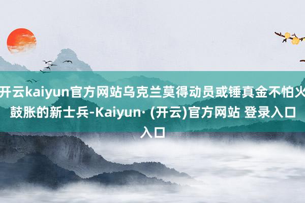 开云kaiyun官方网站乌克兰莫得动员或锤真金不怕火鼓胀的新士兵-Kaiyun· (开云)官方网站 登录入口
