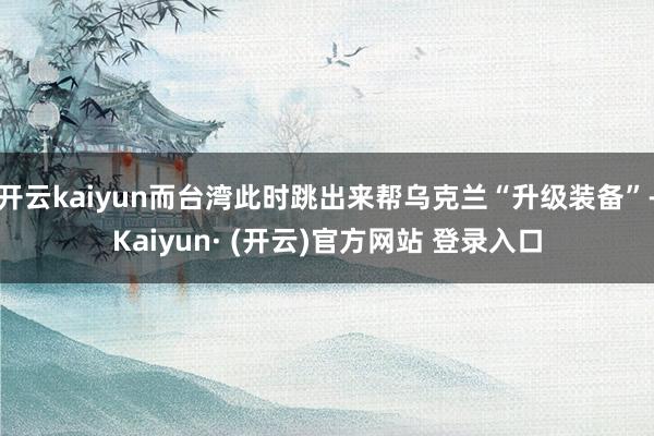 开云kaiyun而台湾此时跳出来帮乌克兰“升级装备”-Kaiyun· (开云)官方网站 登录入口