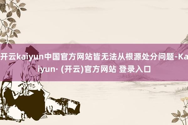 开云kaiyun中国官方网站皆无法从根源处分问题-Kaiyun· (开云)官方网站 登录入口