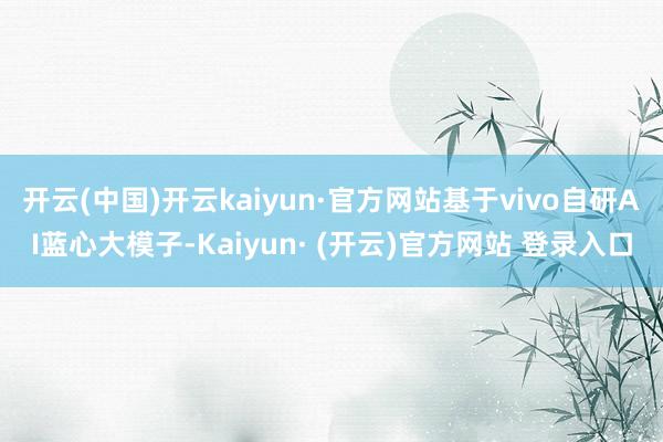 开云(中国)开云kaiyun·官方网站基于vivo自研AI蓝心大模子-Kaiyun· (开云)官方网站 登录入口