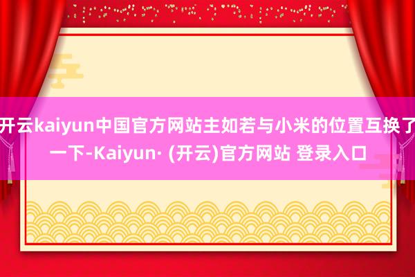 开云kaiyun中国官方网站主如若与小米的位置互换了一下-Kaiyun· (开云)官方网站 登录入口