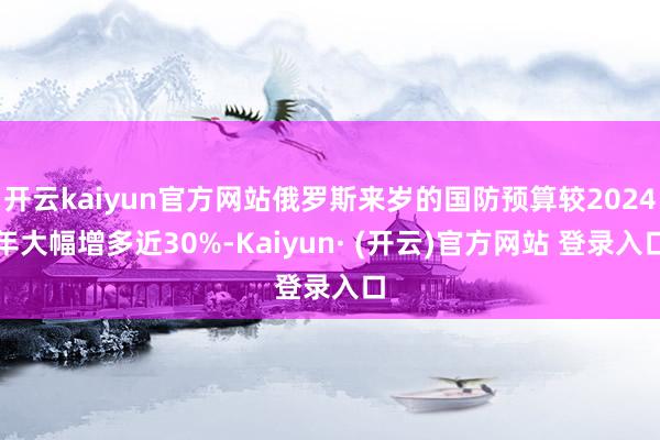 开云kaiyun官方网站俄罗斯来岁的国防预算较2024年大幅增多近30%-Kaiyun· (开云)官方网站 登录入口