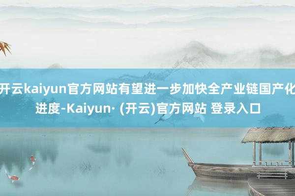 开云kaiyun官方网站有望进一步加快全产业链国产化进度-Kaiyun· (开云)官方网站 登录入口