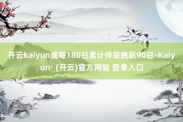 开云kaiyun或每180日累计停留跳跃90日-Kaiyun· (开云)官方网站 登录入口