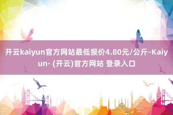 开云kaiyun官方网站最低报价4.80元/公斤-Kaiyun· (开云)官方网站 登录入口