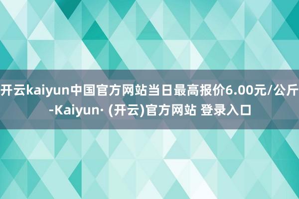 开云kaiyun中国官方网站当日最高报价6.00元/公斤-Kaiyun· (开云)官方网站 登录入口