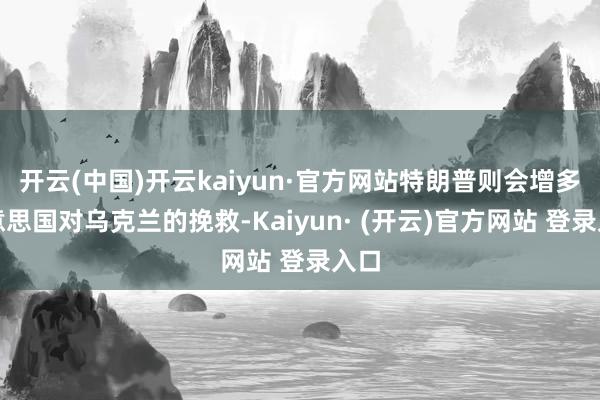 开云(中国)开云kaiyun·官方网站特朗普则会增多好意思国对乌克兰的挽救-Kaiyun· (开云)官方网站 登录入口