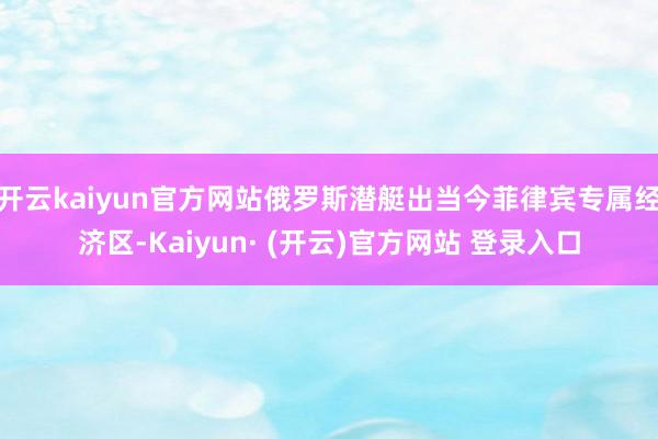 开云kaiyun官方网站俄罗斯潜艇出当今菲律宾专属经济区-Kaiyun· (开云)官方网站 登录入口