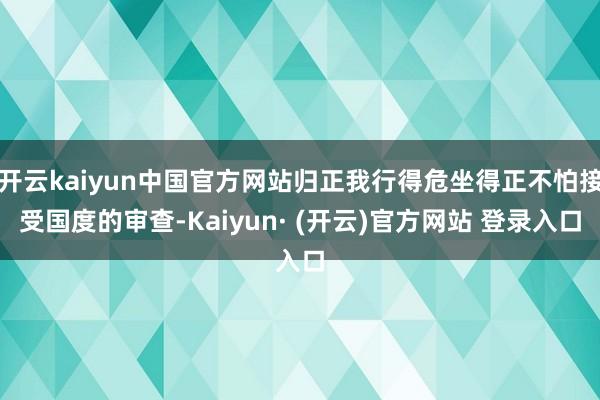 开云kaiyun中国官方网站归正我行得危坐得正不怕接受国度的审查-Kaiyun· (开云)官方网站 登录入口