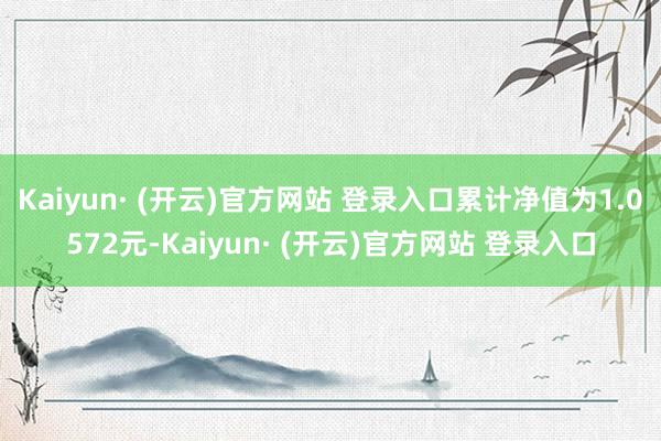 Kaiyun· (开云)官方网站 登录入口累计净值为1.0572元-Kaiyun· (开云)官方网站 登录入口