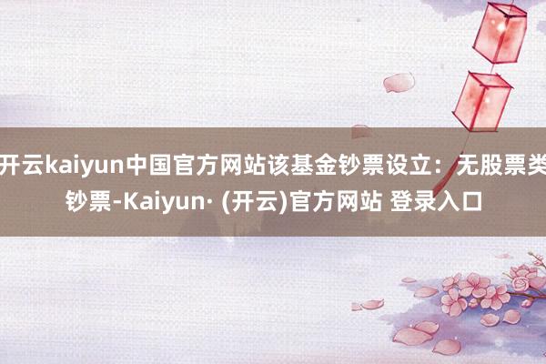开云kaiyun中国官方网站该基金钞票设立：无股票类钞票-Kaiyun· (开云)官方网站 登录入口
