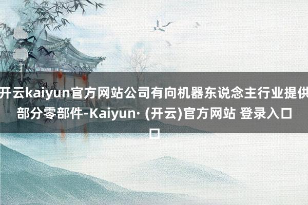 开云kaiyun官方网站公司有向机器东说念主行业提供部分零部件-Kaiyun· (开云)官方网站 登录入口