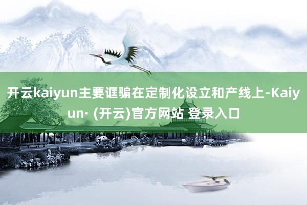 开云kaiyun主要诓骗在定制化设立和产线上-Kaiyun· (开云)官方网站 登录入口