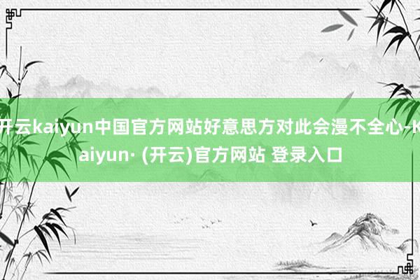 开云kaiyun中国官方网站好意思方对此会漫不全心-Kaiyun· (开云)官方网站 登录入口