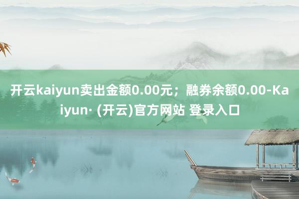 开云kaiyun卖出金额0.00元；融券余额0.00-Kaiyun· (开云)官方网站 登录入口