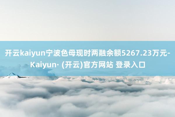 开云kaiyun宁波色母现时两融余额5267.23万元-Kaiyun· (开云)官方网站 登录入口