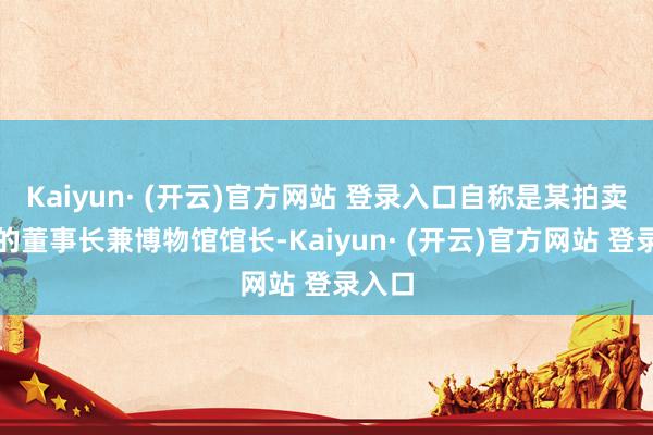 Kaiyun· (开云)官方网站 登录入口自称是某拍卖公司的董事长兼博物馆馆长-Kaiyun· (开云)官方网站 登录入口