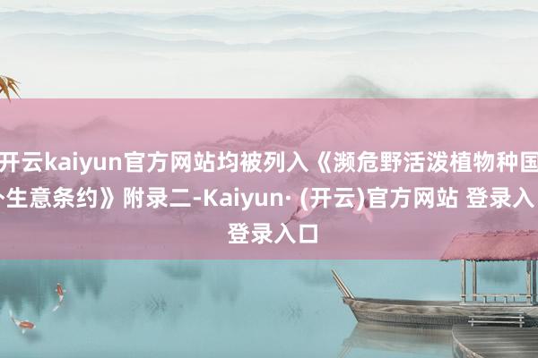 开云kaiyun官方网站均被列入《濒危野活泼植物种国外生意条约》附录二-Kaiyun· (开云)官方网站 登录入口