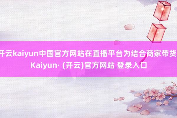 开云kaiyun中国官方网站在直播平台为结合商家带货-Kaiyun· (开云)官方网站 登录入口