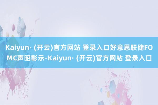 Kaiyun· (开云)官方网站 登录入口好意思联储FOMC声昭彰示-Kaiyun· (开云)官方网站 登录入口