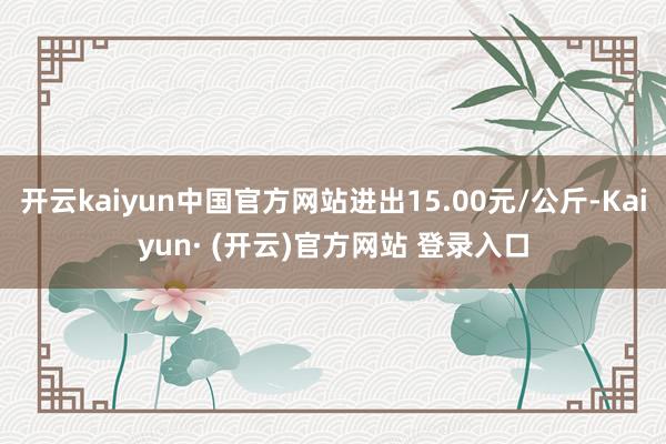 开云kaiyun中国官方网站进出15.00元/公斤-Kaiyun· (开云)官方网站 登录入口