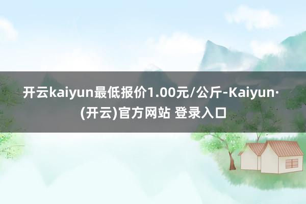 开云kaiyun最低报价1.00元/公斤-Kaiyun· (开云)官方网站 登录入口