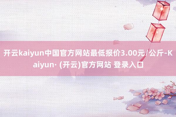 开云kaiyun中国官方网站最低报价3.00元/公斤-Kaiyun· (开云)官方网站 登录入口