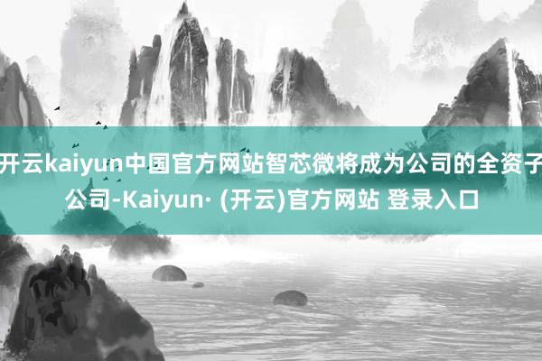 开云kaiyun中国官方网站智芯微将成为公司的全资子公司-Kaiyun· (开云)官方网站 登录入口