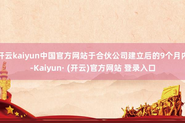 开云kaiyun中国官方网站于合伙公司建立后的9个月内-Kaiyun· (开云)官方网站 登录入口