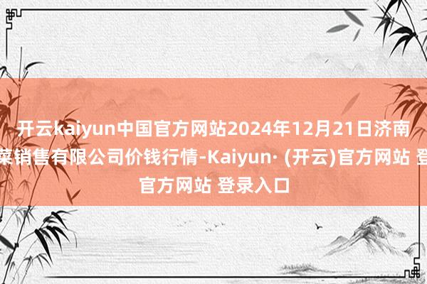开云kaiyun中国官方网站2024年12月21日济南曲堤蔬菜销售有限公司价钱行情-Kaiyun· (开云)官方网站 登录入口