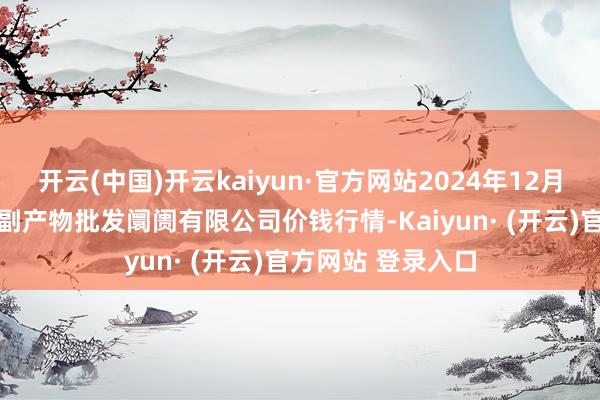 开云(中国)开云kaiyun·官方网站2024年12月21日洛阳宏进农副产物批发阛阓有限公司价钱行情-Kaiyun· (开云)官方网站 登录入口