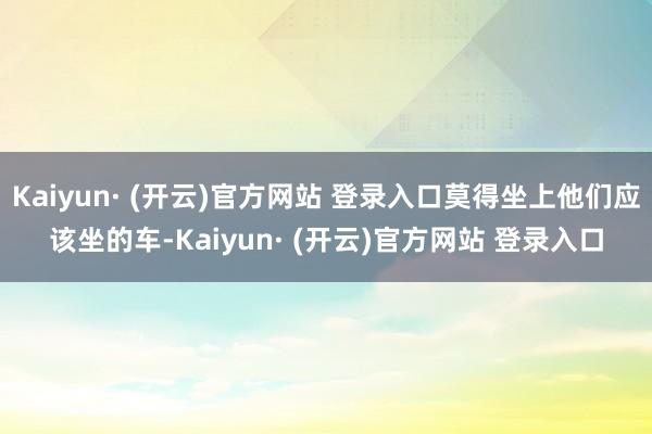 Kaiyun· (开云)官方网站 登录入口莫得坐上他们应该坐的车-Kaiyun· (开云)官方网站 登录入口