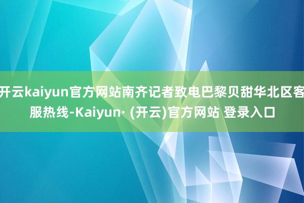 开云kaiyun官方网站南齐记者致电巴黎贝甜华北区客服热线-Kaiyun· (开云)官方网站 登录入口
