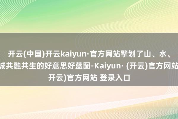 开云(中国)开云kaiyun·官方网站擘划了山、水、东谈主、城共融共生的好意思好蓝图-Kaiyun· (开云)官方网站 登录入口