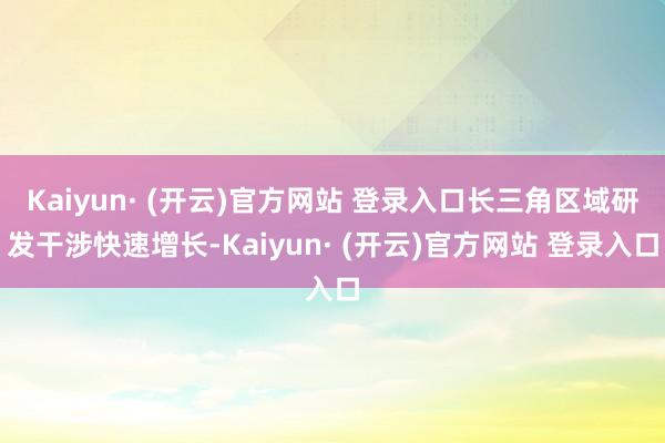 Kaiyun· (开云)官方网站 登录入口长三角区域研发干涉快速增长-Kaiyun· (开云)官方网站 登录入口