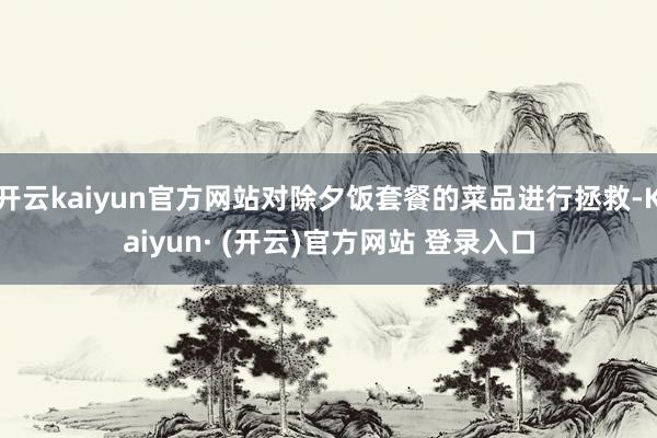 开云kaiyun官方网站对除夕饭套餐的菜品进行拯救-Kaiyun· (开云)官方网站 登录入口