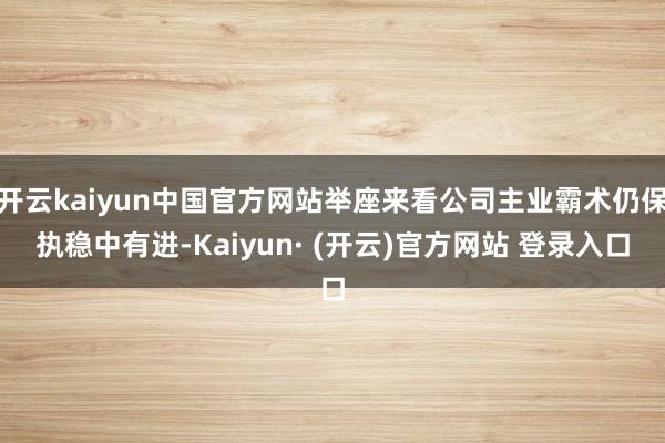 开云kaiyun中国官方网站举座来看公司主业霸术仍保执稳中有进-Kaiyun· (开云)官方网站 登录入口