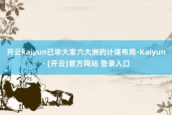 开云kaiyun已毕大家六大洲的计谋布局-Kaiyun· (开云)官方网站 登录入口