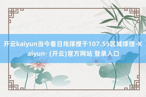 开云kaiyun当今看日线撑捏于107.55区域撑捏-Kaiyun· (开云)官方网站 登录入口