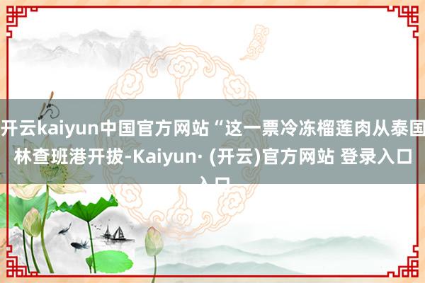 开云kaiyun中国官方网站“这一票冷冻榴莲肉从泰国林查班港开拔-Kaiyun· (开云)官方网站 登录入口