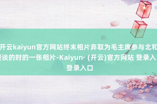 开云kaiyun官方网站终末相片弃取为毛主席参与北和缓谈的时的一张相片-Kaiyun· (开云)官方网站 登录入口