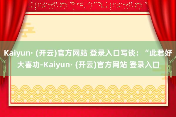 Kaiyun· (开云)官方网站 登录入口写谈：“此君好大喜功-Kaiyun· (开云)官方网站 登录入口