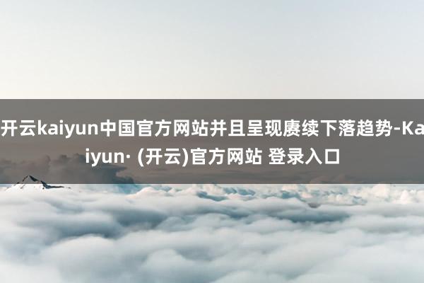 开云kaiyun中国官方网站并且呈现赓续下落趋势-Kaiyun· (开云)官方网站 登录入口