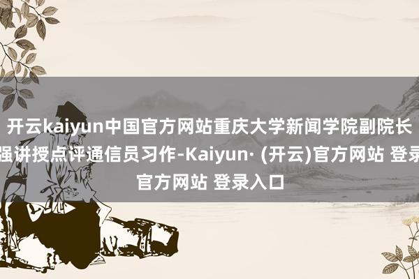 开云kaiyun中国官方网站重庆大学新闻学院副院长张小强讲授点评通信员习作-Kaiyun· (开云)官方网站 登录入口