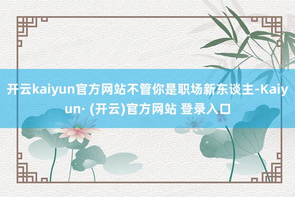 开云kaiyun官方网站不管你是职场新东谈主-Kaiyun· (开云)官方网站 登录入口