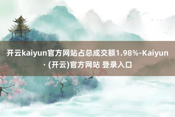 开云kaiyun官方网站占总成交额1.98%-Kaiyun· (开云)官方网站 登录入口